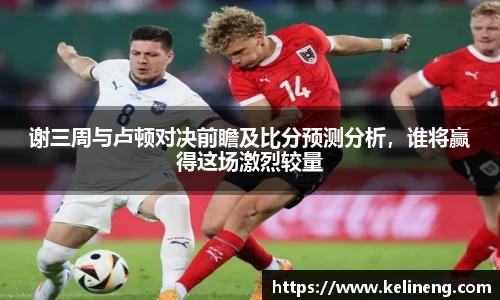 谢三周与卢顿对决前瞻及比分预测分析,谁将赢得这场激烈较量
